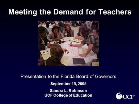 Meeting the Demand for Teachers Presentation to the Florida Board of Governors September 15, 2005 Sandra L. Robinson UCF College of Education.