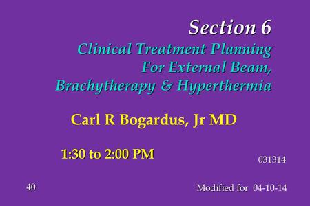 Section 6 Clinical Treatment Planning For External Beam, Brachytherapy & Hyperthermia Modified for Modified for 04-10-14 40 031314 1:30 to 2:00 PM Carl.