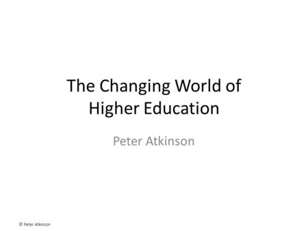 © Peter Atkinson The Changing World of Higher Education Peter Atkinson.