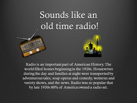 Sounds like an old time radio! Radio is an important part of American History. The world filled homes beginning in the 1920s. Housewives during the day.