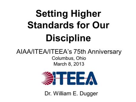 Setting Higher Standards for Our Discipline AIAA/ITEA/ITEEA’s 75th Anniversary Columbus, Ohio March 8, 2013 Dr. William E. Dugger.