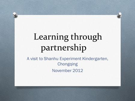 Learning through partnership A visit to Shanhu Experiment Kindergarten, Chongqing November 2012.