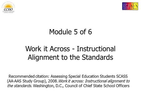 Module 5 of 6 Work it Across - Instructional Alignment to the Standards Recommended citation: Assessing Special Education Students SCASS (AA-AAS Study.