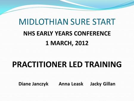 MIDLOTHIAN SURE START NHS EARLY YEARS CONFERENCE 1 MARCH, 2012 PRACTITIONER LED TRAINING Diane Janczyk Anna Leask Jacky Gillan.