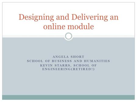 ANGELA SHORT SCHOOL OF BUSINESS AND HUMANITIES KEVIN STARRS, SCHOOL OF ENGINEERING(RETIRED!) Designing and Delivering an online module.