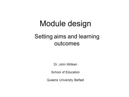 Module design Setting aims and learning outcomes Dr. John Milliken School of Education Queens University Belfast.