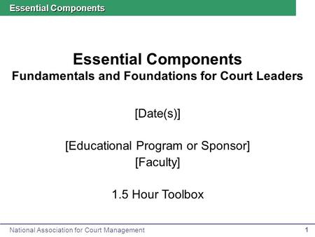 National Association for Court Management 1 Essential Components Fundamentals and Foundations for Court Leaders Essential Components [Date(s)] [Educational.