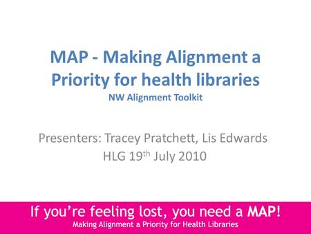 MAP - Making Alignment a Priority for health libraries NW Alignment Toolkit Presenters: Tracey Pratchett, Lis Edwards HLG 19 th July 2010.