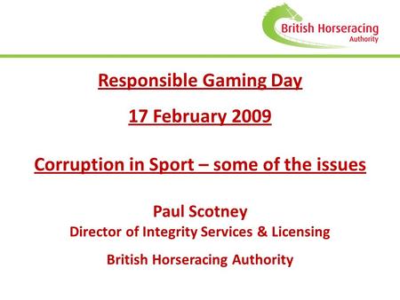 Responsible Gaming Day 17 February 2009 Corruption in Sport – some of the issues Paul Scotney Director of Integrity Services & Licensing British Horseracing.