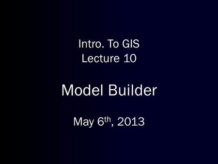 Intro. To GIS Lecture 10 Model Builder May 6 th, 2013.