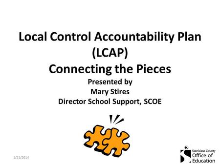 Local Control Accountability Plan (LCAP) Connecting the Pieces Presented by Mary Stires Director School Support, SCOE 1/21/2014.