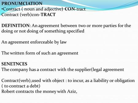 PRONUMCIATION Contract ( noun and adjective) CON-tract Contract (verb)con-TRACT DEFINITION: An agreement between two or more parties for the doing or not.