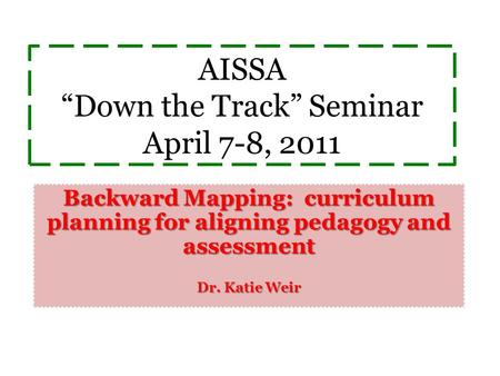 AISSA “Down the Track” Seminar April 7-8, 2011 Backward Mapping: curriculum planning for aligning pedagogy and assessment Dr. Katie Weir.