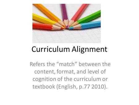 Curriculum Alignment Refers the “match” between the content, format, and level of cognition of the curriculum or textbook (English, p.77 2010).
