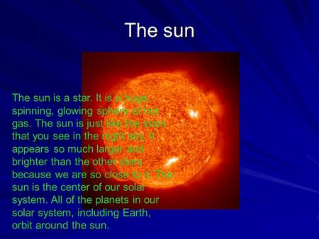 The sun The sun is a star. It is a huge, spinning, glowing sphere of hot gas. The sun is just like the stars that you see in the night sky. It appears.
