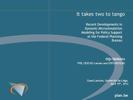 Plan.be Recent Developments in Dynamic Microsimulation Modeling for Policy Support at the Federal Planning Bureau It takes two to tango Gijs Dekkers FPB,