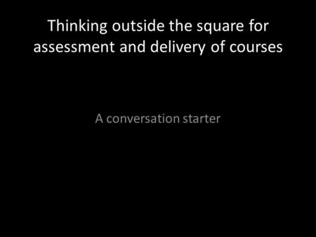 Thinking outside the square for assessment and delivery of courses A conversation starter.