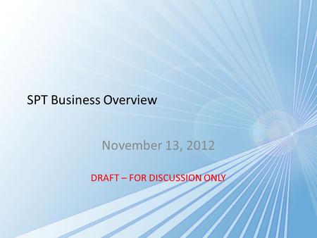 SPT Business Overview November 13, 2012 DRAFT – FOR DISCUSSION ONLY.