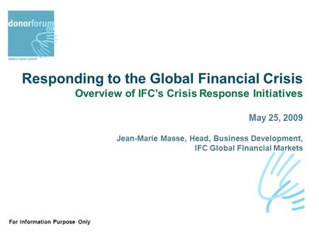 For Information Purpose Only Responding to the Global Financial Crisis Overview of IFC’s Crisis Response Initiatives May 25, 2009 Jean-Marie Masse, Head,
