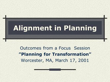 Alignment in Planning Outcomes from a Focus Session ”Planning for Transformation” Worcester, MA, March 17, 2001.