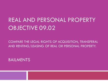 REAL AND PERSONAL PROPERTY OBJECTIVE 09.02 COMPARE THE LEGAL RIGHTS OF ACQUISITION, TRANSFERAL AND RENTING/LEASING OF REAL OR PERSONAL PROPERTY. BAILMENTS.