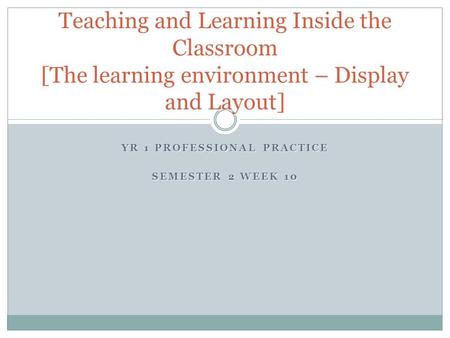 YR 1 PROFESSIONAL PRACTICE SEMESTER 2 WEEK 10 Teaching and Learning Inside the Classroom [The learning environment – Display and Layout]