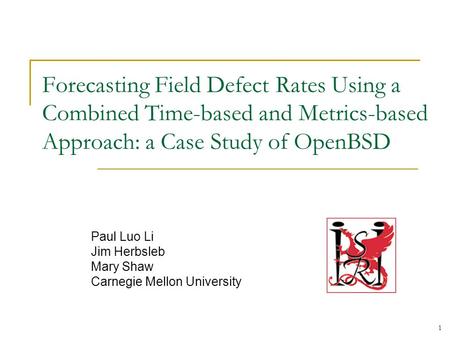 1 Forecasting Field Defect Rates Using a Combined Time-based and Metrics-based Approach: a Case Study of OpenBSD Paul Luo Li Jim Herbsleb Mary Shaw Carnegie.