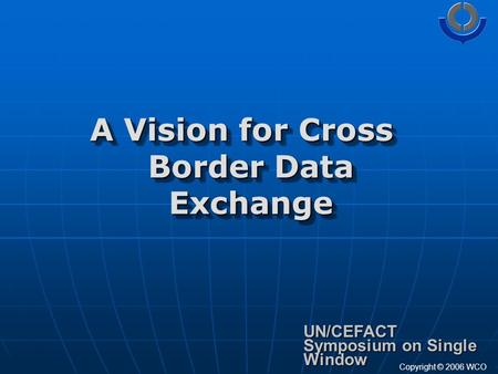 A Vision for Cross Border Data Exchange UN/CEFACT Symposium on Single Window Copyright © 2006 WCO.