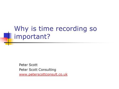 Why is time recording so important? Peter Scott Peter Scott Consulting www.peterscottconsult.co.uk.
