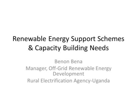 Renewable Energy Support Schemes & Capacity Building Needs Benon Bena Manager, Off-Grid Renewable Energy Development Rural Electrification Agency-Uganda.