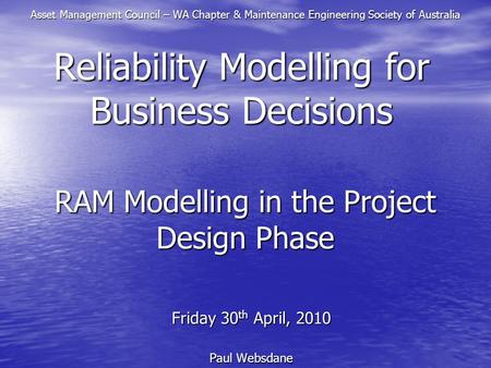 RAM Modelling in the Project Design Phase Friday 30 th April, 2010 Paul Websdane Reliability Modelling for Business Decisions Asset Management Council.