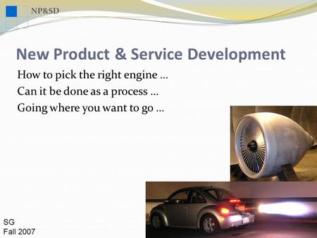 NP&SD New Product & Service Development SG Fall 2007 How to pick the right engine … Can it be done as a process … Going where you want to go …