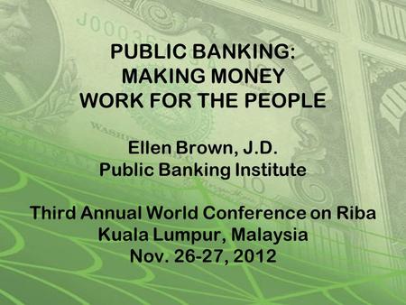 PUBLIC BANKING: MAKING MONEY WORK FOR THE PEOPLE Ellen Brown, J.D. Public Banking Institute Third Annual World Conference on Riba Kuala Lumpur, Malaysia.