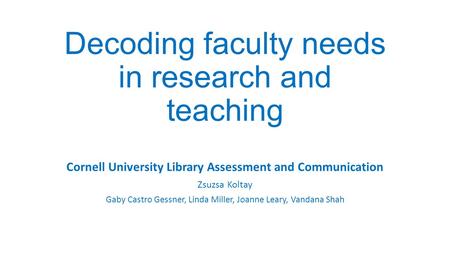 Decoding faculty needs in research and teaching Cornell University Library Assessment and Communication Zsuzsa Koltay Gaby Castro Gessner, Linda Miller,