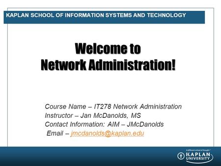 KAPLAN SCHOOL OF INFORMATION SYSTEMS AND TECHNOLOGY Welcome to Network Administration! Course Name – IT278 Network Administration Instructor – Jan McDanolds,