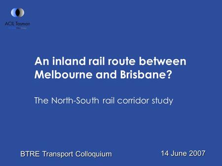 An inland rail route between Melbourne and Brisbane? The North-South rail corridor study 14 June 2007 BTRE Transport Colloquium.