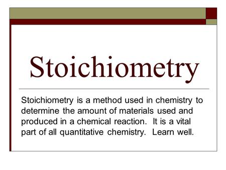 Stoichiometry Stoichiometry is a method used in chemistry to determine the amount of materials used and produced in a chemical reaction. It is a vital.