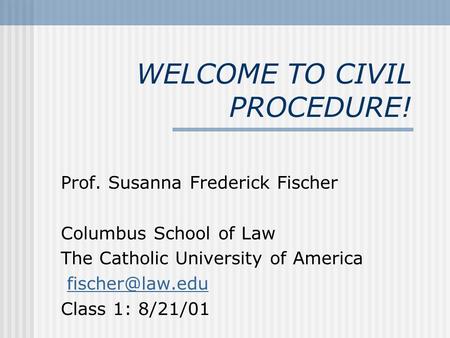 WELCOME TO CIVIL PROCEDURE! Prof. Susanna Frederick Fischer Columbus School of Law The Catholic University of America Class 1: 8/21/01.