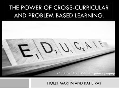 THE POWER OF CROSS-CURRICULAR AND PROBLEM BASED LEARNING. HOLLY MARTIN AND KATIE RAY.