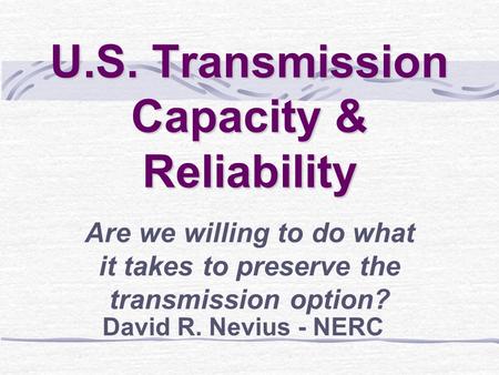 U.S. Transmission Capacity & Reliability Are we willing to do what it takes to preserve the transmission option? David R. Nevius - NERC.
