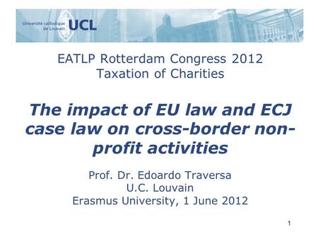 EATLP Rotterdam Congress 2012 Taxation of Charities The impact of EU law and ECJ case law on cross-border non- profit activities Prof. Dr. Edoardo Traversa.