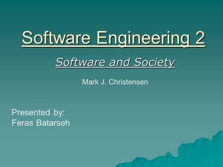 Software Engineering 2 Software and Society Mark J. Christensen Presented by: Feras Batarseh.