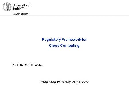 Law Institute Prof. Dr. Rolf H. Weber Hong Kong University, July 5, 2013 Regulatory Framework for Cloud Computing.