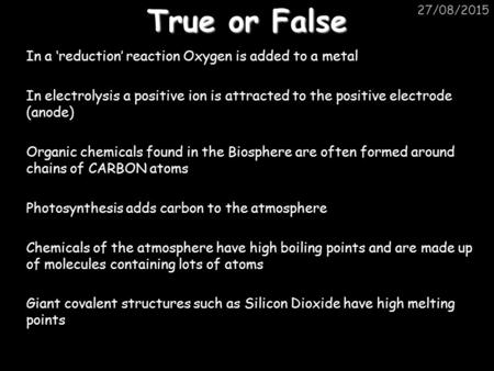 True or False 20/04/2017 In a ‘reduction’ reaction Oxygen is added to a metal In electrolysis a positive ion is attracted to the positive electrode (anode)
