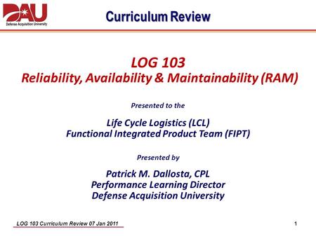 Curriculum Review LOG 103 Reliability, Availability & Maintainability (RAM) Presented to the Life Cycle Logistics (LCL) Functional Integrated Product.