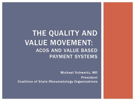 Michael Schweitz, MD President Coalition of State Rheumatology Organizations THE QUALITY AND VALUE MOVEMENT: ACOS AND VALUE BASED PAYMENT SYSTEMS.
