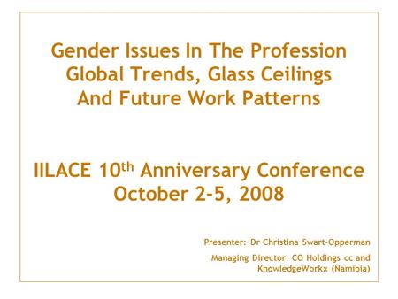 Gender Issues In The Profession Global Trends, Glass Ceilings And Future Work Patterns IILACE 10 th Anniversary Conference October 2-5, 2008 Presenter:
