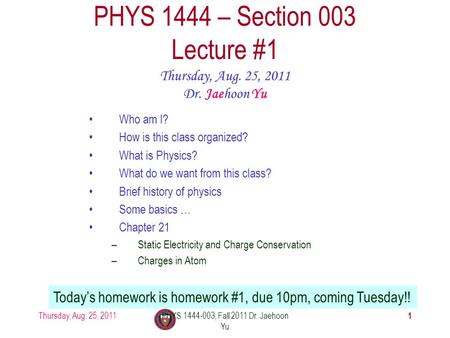 Thursday, Aug. 25, 2011PHYS 1444-003, Fall 2011 Dr. Jaehoon Yu 1 PHYS 1444 – Section 003 Lecture #1 Thursday, Aug. 25, 2011 Dr. Jaehoon Yu Today’s homework.