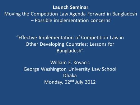 “Effective Implementation of Competition Law in Other Developing Countries: Lessons for Bangladesh” William E. Kovacic George Washington University Law.