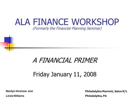 ALA FINANCE WORKSHOP (Formerly the Financial Planning Seminar) A FINANCIAL PRIMER Friday January 11, 2008 Marilyn Hinshaw and Linda Williams Philadelphia.